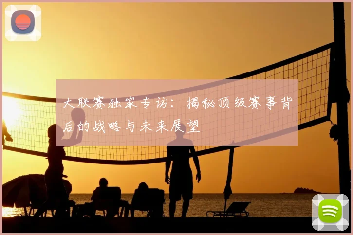 大联赛独家专访：揭秘顶级赛事背后的战略与未来展望