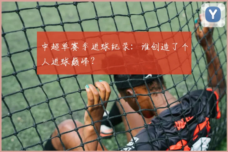 中超单赛季进球纪录：谁创造了个人进球巅峰？