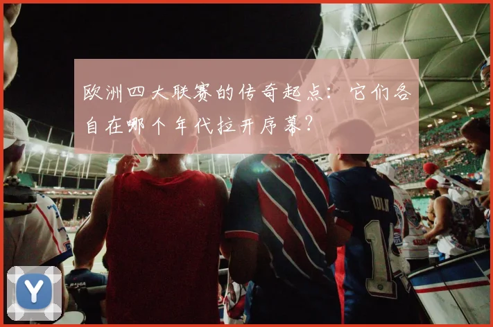 欧洲四大联赛的传奇起点:它们各自在哪个年代拉开序幕?