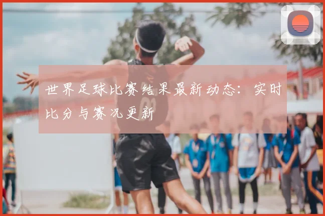 世界足球比赛结果最新动态:实时比分与赛况更新
