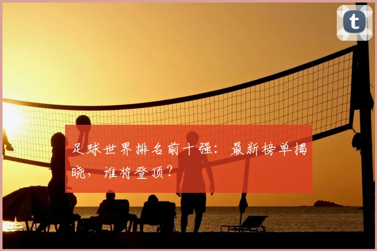 足球世界排名前十强:最新榜单揭晓,谁将登顶?