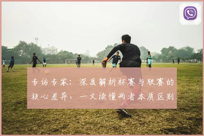 专访专家:深度解析杯赛与联赛的核心差异,一文读懂两者本质区别